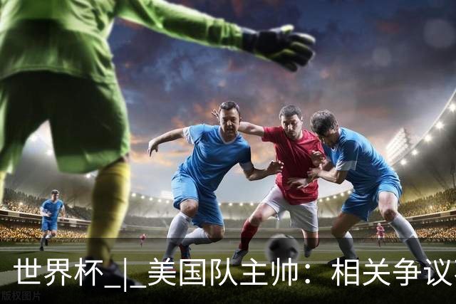 世界杯 | 美国队主帅：相关争议不是失利的借口